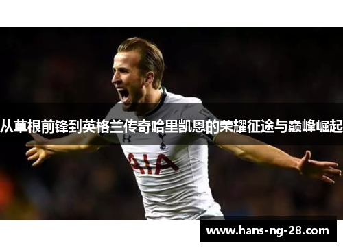 从草根前锋到英格兰传奇哈里凯恩的荣耀征途与巅峰崛起 从草根前锋到英格兰传奇哈里凯恩的荣耀征途与巅峰崛起