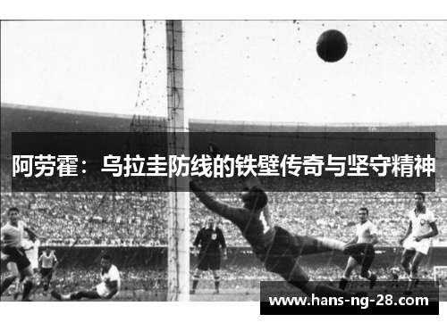 阿劳霍:乌拉圭防线的铁壁传奇与坚守精神 阿劳霍:乌拉圭防线的铁壁传奇与坚守精神