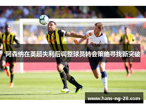 阿森纳在英超失利后调整球员转会策略寻找新突破 阿森纳在英超失利后调整球员转会策略寻找新突破
